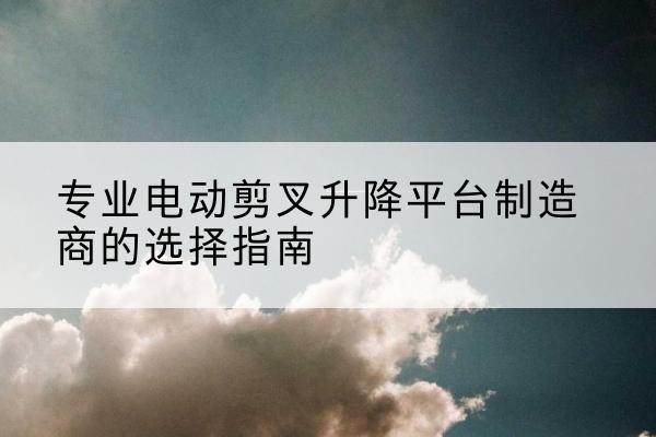 巩义电动剪叉升降平台厂家-专业电动剪叉升降平台制造商的选择指南