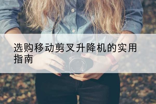 巩义移动剪叉升降机怎么选-选购移动剪叉升降机的实用指南