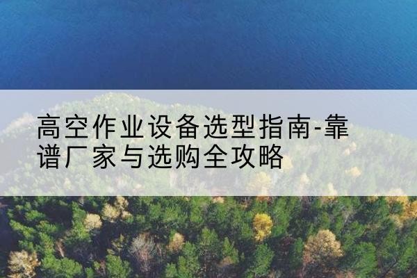 巩义升降车厂家-高空作业设备选型指南-靠谱厂家与选购全攻略