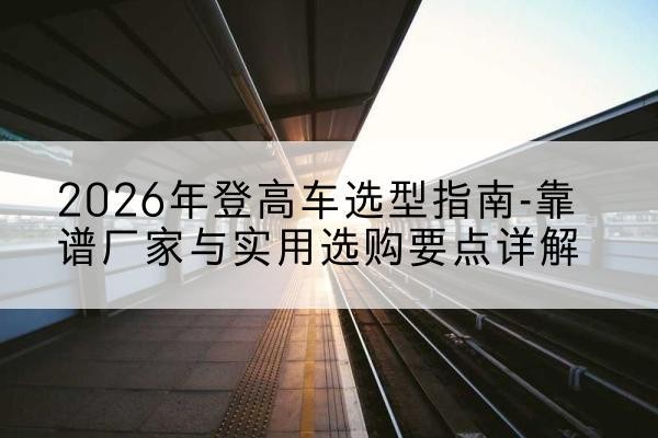 巩义登高车厂家推荐-2026年登高车选型指南-靠谱厂家与实用选购要点详解