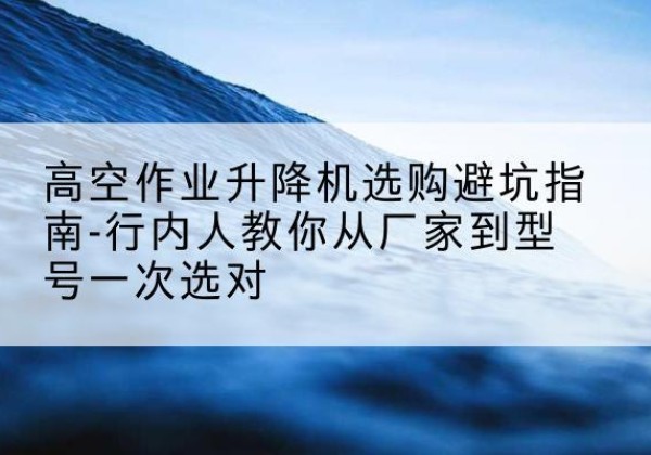 巩义升降平台厂家-高空作业升降机选购避坑指南-行内人教你从厂家到型号一次选对