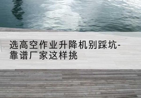 巩义剪叉式升降机厂家-选高空作业升降机别踩坑-靠谱厂家这样挑