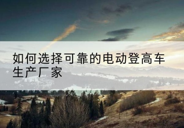巩义电动登高车厂家-如何选择可靠的电动登高车生产厂家
