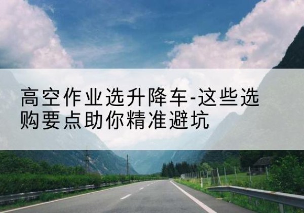 巩义升降车厂家-高空作业选升降车-这些选购要点助你*避坑