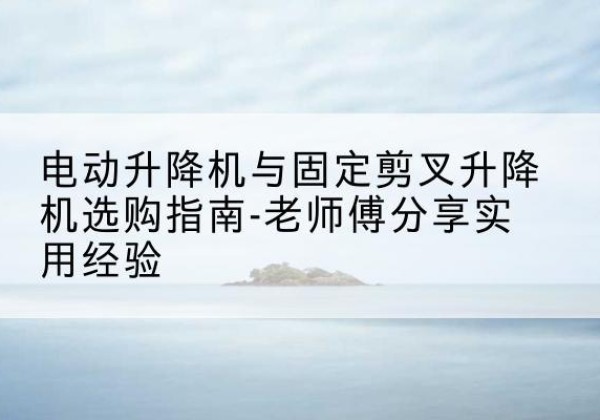 巩义电动升降机怎么选-电动升降机与固定剪叉升降机选购指南-老师傅分享实用经验