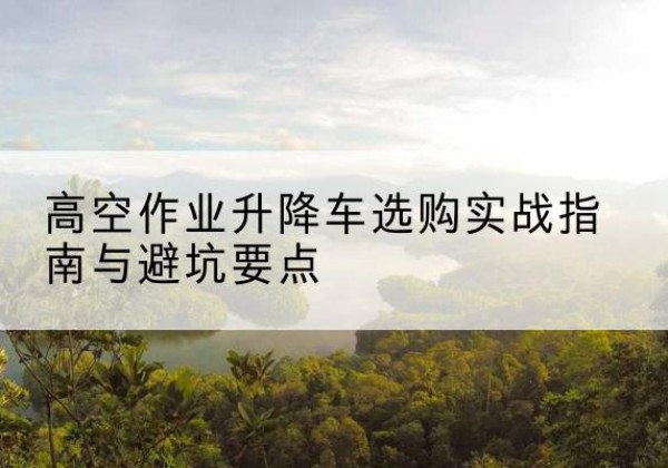 巩义升降车怎么选-高空作业升降车选购实战指南与避坑要点