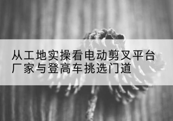 巩义电动剪叉升降平台厂家-从工地实操看电动剪叉平台厂家与登高车挑选门道
