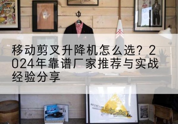 巩义升降平台厂家推荐-移动剪叉升降机怎么选？2024年靠谱厂家推荐与实战经验分享