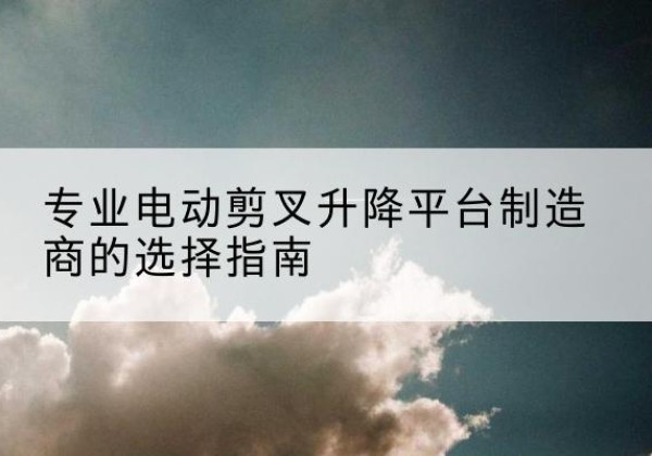 巩义电动剪叉升降平台厂家-专业电动剪叉升降平台制造商的选择指南