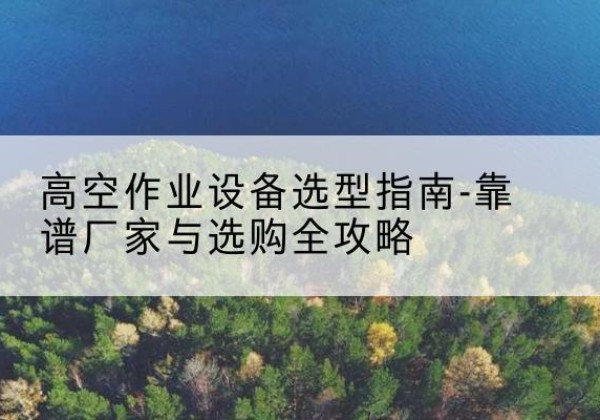 巩义升降车厂家-高空作业设备选型指南-靠谱厂家与选购全攻略